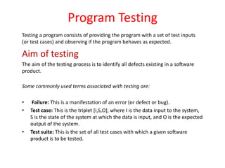 Program Testing
Testing a program consists of providing the program with a set of test inputs
(or test cases) and observing if the program behaves as expected.
Aim of testing
The aim of the testing process is to identify all defects existing in a software
product.
Some commonly used terms associated with testing are:
• Failure: This is a manifestation of an error (or defect or bug).
• Test case: This is the triplet [I,S,O], where I is the data input to the system,
S is the state of the system at which the data is input, and O is the expected
output of the system.
• Test suite: This is the set of all test cases with which a given software
product is to be tested.
 