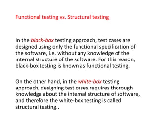 Functional testing vs. Structural testing
In the black-box testing approach, test cases are
designed using only the functional specification of
the software, i.e. without any knowledge of the
internal structure of the software. For this reason,
black-box testing is known as functional testing.
On the other hand, in the white-box testing
approach, designing test cases requires thorough
knowledge about the internal structure of software,
and therefore the white-box testing is called
structural testing..
 