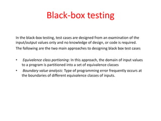Black-box testing
In the black-box testing, test cases are designed from an examination of the
input/output values only and no knowledge of design, or code is required.
The following are the two main approaches to designing black box test cases
• Equivalence class portioning: In this approach, the domain of input values
to a program is partitioned into a set of equivalence classes
• Boundary value analysis: Type of programming error frequently occurs at
the boundaries of different equivalence classes of inputs.
 