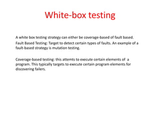White-box testing
A white box testing strategy can either be coverage-based of fault based.
Fault Based Testing: Target to detect certain types of faults. An example of a
fault-based strategy is mutation testing.
Coverage-based testing: this attemts to execute certain elements of a
program. This typically targets to execute certain program elements for
discovering failers.
 