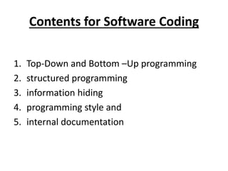 Contents for Software Coding
1. Top-Down and Bottom –Up programming
2. structured programming
3. information hiding
4. programming style and
5. internal documentation
 