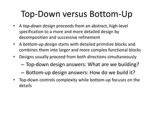 Top-Down versus Bottom-Up
• A top-down design proceeds from an abstract, high-level
specification to a more and more detailed design by
decomposition and successive refinement
• A bottom-up design starts with detailed primitive blocks and
combines them into larger and more complex functional blocks
• Designs usually proceed from both directions simultaneously
– Top-down design answers: What are we building?
– Bottom-up design answers: How do we build it?
• Top-down controls complexity while bottom-up focuses on the
details
 
