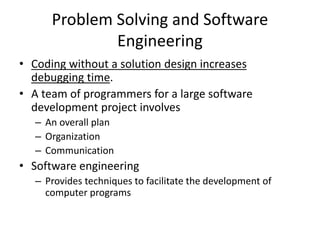 Problem Solving and Software
Engineering
• Coding without a solution design increases
debugging time.
• A team of programmers for a large software
development project involves
– An overall plan
– Organization
– Communication
• Software engineering
– Provides techniques to facilitate the development of
computer programs
 