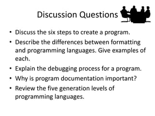 Discussion Questions
• Discuss the six steps to create a program.
• Describe the differences between formatting
and programming languages. Give examples of
each.
• Explain the debugging process for a program.
• Why is program documentation important?
• Review the five generation levels of
programming languages.
 