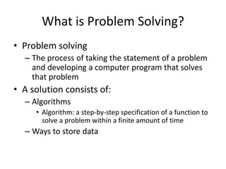 What is Problem Solving?
• Problem solving
– The process of taking the statement of a problem
and developing a computer program that solves
that problem
• A solution consists of:
– Algorithms
• Algorithm: a step-by-step specification of a function to
solve a problem within a finite amount of time
– Ways to store data
 