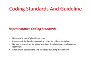 Coding Standards And Guideline
• Limiting the use of global data type
• Contents of the headers preceding codes for different modules
• Naming conventions for global variables, local variables, and constant
identifiers
• Error return conventions and exception handling mechanisms
Representative Coding Standards
 