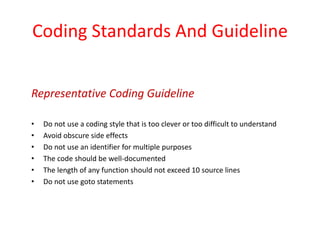 Coding Standards And Guideline
• Do not use a coding style that is too clever or too difficult to understand
• Avoid obscure side effects
• Do not use an identifier for multiple purposes
• The code should be well-documented
• The length of any function should not exceed 10 source lines
• Do not use goto statements
Representative Coding Guideline
 