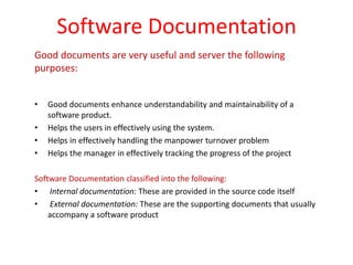 Software Documentation
Good documents are very useful and server the following
purposes:
• Good documents enhance understandability and maintainability of a
software product.
• Helps the users in effectively using the system.
• Helps in effectively handling the manpower turnover problem
• Helps the manager in effectively tracking the progress of the project
Software Documentation classified into the following:
• Internal documentation: These are provided in the source code itself
• External documentation: These are the supporting documents that usually
accompany a software product
 