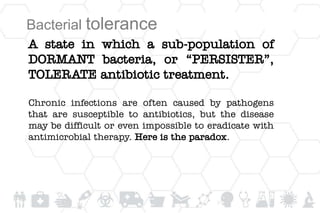 A state in which a sub-population of
DORMANT bacteria, or “PERSISTER”,
TOLERATE antibiotic treatment.
Chronic infections are often caused by pathogens
that are susceptible to antibiotics, but the disease
may be difficult or even impossible to eradicate with
antimicrobial therapy. Here is the paradox.
Bacterial tolerance
 