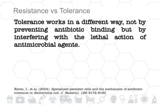Resistance vs Tolerance
Tolerance works in a different way, not by
preventing antibiotic binding but by
interfering with the lethal action of
antimicrobial agents.
Keren, I., et al. (2004). Specialized persister cells and the mechanism of antibiotic
tolerance in Escherichia coli. J. Bacteriol. 186: 8172–8180
 