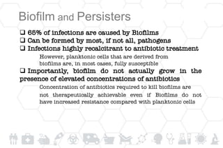 Biofilm and Persisters
 65% of infections are caused by Biofilms
 Can be formed by most, if not all, pathogens
 Infections highly recalcitrant to antibiotic treatment
However, planktonic cells that are derived from
biofilms are, in most cases, fully susceptible
 Importantly, biofilm do not actually grow in the
presence of elevated concentrations of antibiotics
Concentration of antibiotics required to kill biofilms are
not therapeutically achievable even if Biofilms do not
have increased resistance compared with planktonic cells
 