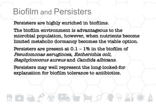 Biofilm and Persisters
Persisters are highly enriched in biofilms.
The biofilm environment is advantageous to the
microbial population, however, when nutrients become
limited metabolic dormancy becomes the viable option.
Persisters are present at 0.1 – 1% in the biofilm of
Pseudomonas aeruginosa, Escherichia coli,
Staphylococcus aureus and Candida albicans.
Persisters may well represent the long-looked-for
explanation for biofilm tolerance to antibiotics.
 