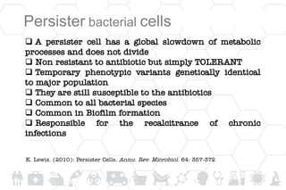  A persister cell has a global slowdown of metabolic
processes and does not divide
 Non resistant to antibiotic but simply TOLERANT
 Temporary phenotypic variants genetically identical
to major population
 They are still susceptible to the antibiotics
 Common to all bacterial species
 Common in Biofilm formation
 Responsible for the recalcitrance of chronic
infections
Persister bacterial cells
K. Lewis. (2010): Persister Cells. Annu. Rev. Microbiol. 64: 357-372
 
