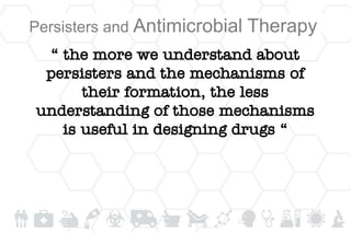 Persisters and Antimicrobial Therapy
“ the more we understand about
persisters and the mechanisms of
their formation, the less
understanding of those mechanisms
is useful in designing drugs “
 