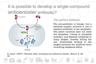 It is possible to develop a single-compound
antipersister antibiotic?
The perfect antibiotic
The pro-antibiotic is benign, but a
bacterial enzyme converts it into a
reactive antibiotic in the cytoplasm.
The active molecule does not leave
the cytoplasm (owing to increased
polarity), and attaches covalently to
many targets, thereby killing the
cell. Irreversible binding to the
targets prevents the antibiotic from
multidrug resistance efflux.
K. Lewis. (2007): Persister Cells, dormancy and infectious disease. Nature. 5: 48-
56
 