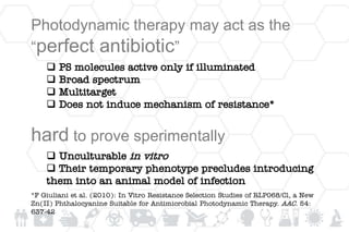 Photodynamic therapy may act as the
“perfect antibiotic”
 PS molecules active only if illuminated
 Broad spectrum
 Multitarget
 Does not induce mechanism of resistance*
hard to prove sperimentally
 Unculturable in vitro
 Their temporary phenotype precludes introducing
them into an animal model of infection
*F Giuliani et al. (2010): In Vitro Resistance Selection Studies of RLP068/Cl, a New
Zn(II) Phthalocyanine Suitable for Antimicrobial Photodynamic Therapy. AAC. 54:
637-42
 