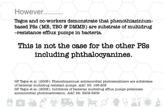 However..........
Tegos and co-workers demonstrate that phenothiazinium-
based PSs (MB, TBO & DMMB) are substrate of multidrug
–resistance efflux pumps in bacteria.
This is not the case for the other PSs
including phthalocyanines.
GP Tegos et al. (2006): Phenothiazinium antimicrobial photosensitizers are substrates
of bacterial multidrug resistant pumps. AAC. 50: 196-203
GP Tegos et al. (2008): Inhibitors of bacterial multidrug efflux pumps potentiate
antimicrobial photoinactivation. AAC. 52: 3202-3209
 