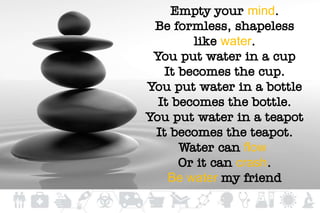Empty your mind.
Be formless, shapeless
like water.
You put water in a cup
It becomes the cup.
You put water in a bottle
It becomes the bottle.
You put water in a teapot
It becomes the teapot.
Water can flow
Or it can crash.
Be water my friend
 