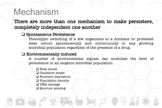 Mechanism
There are more than one mechanism to make persisters,
completely independent one another
 Spontaneous Persistence
Phenotypic switching of a few organisms to a dormant or protected
state occurs spontaneously and continuously in any growing
microbial population regardless of the presence of a drug.
 Environmentally induced
A number of environmental signals can modulate the level of
persistence in an isogenic microbial population.
 Heat shock
 Oxidative stress
 Nutrient starvation
 Population density
 DNA damage
 Quorum sensing
 