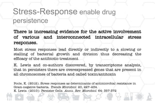 Stress-Response enable drug
persistence
There is increasing evidence for the active involvement
of various and interconnected intracellular stress
responses.
Most stress responses lead directly or indirectly to a slowing or
stalling of bacterial growth and division thus decreasing the
efficacy of the antibiotic treatment
K. Lewis and co-authors discovered, by transcriptome analysis,
that in persisters there are overexpressed genes that are present in
all chromosomes of bacteria and called toxin/antitoxin
Poole, K. (2012). Stress responses as determinants of antimicrobial resistance in
Gram-negative bacteria. Trends Microbiol. 20, 227–234.
K. Lewis. (2010): Persister Cells. Annu. Rev. Microbiol. 64: 357-372
 