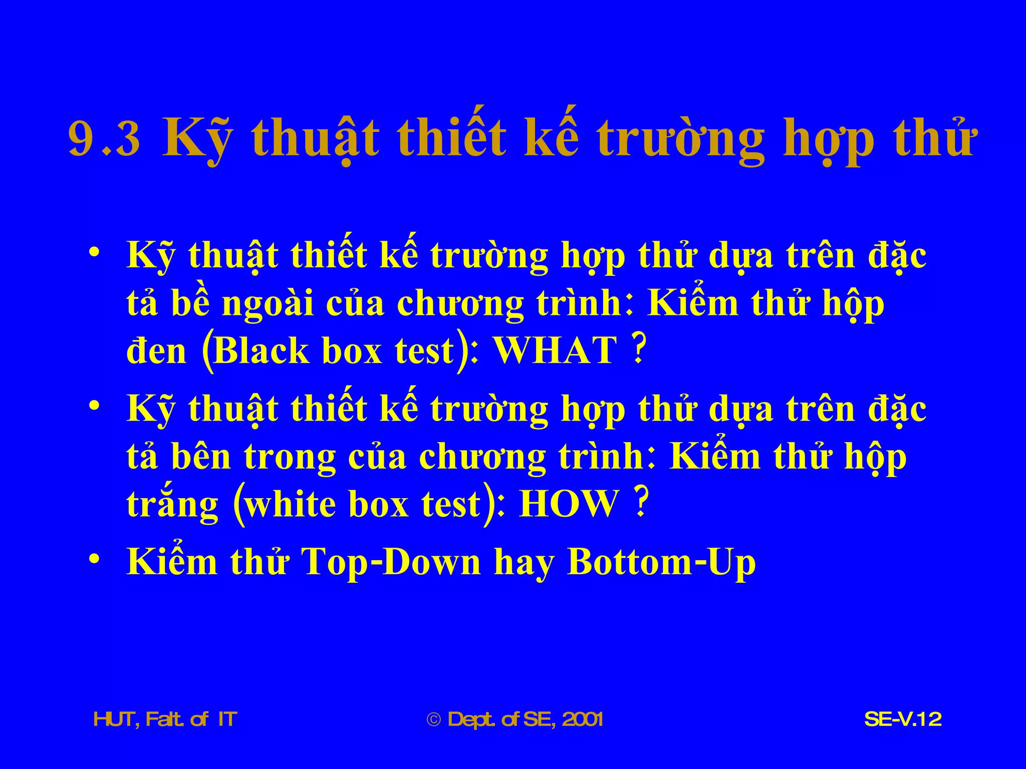 9.3  Kỹ   thuật   thiết   kế   trường   hợp   thử Kỹ   thuật   thiết   kế   trường   hợp   thử   dựa   trên   đặc   tả   bề   ngoài   của   chương   trình :  Kiểm   thử   hộp   đen  ( Black   box   test ):  WHAT  ? Kỹ   thuật   thiết   kế   trường   hợp   thử   dựa   trên   đặc   tả   bên   trong   của   chương   trình :  Kiểm   thử   hộp   trắng  ( white   box   test ):  HOW  ? Kiểm   thử   Top - Down   hay   Bottom - Up 