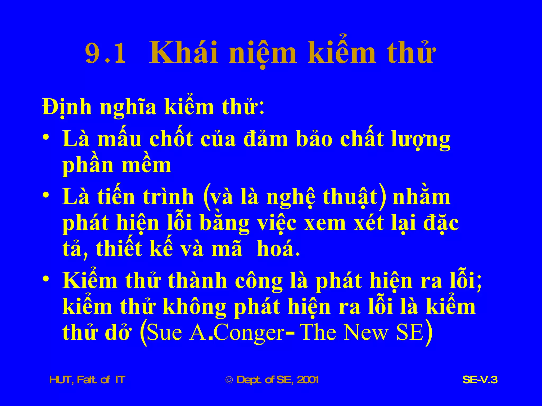 9.1  Khái   niệm   kiểm   thử Định   nghĩa   kiểm   thử : Là   mấu   chốt   của   đảm   bảo   chất   lượng   phần   mềm Là   tiến   trình  ( và   là   nghệ   thuật )  nhằm   phát   hiện   lỗi   bằng   việc   xem   xét   lại   đặc   tả ,  thiết   kế   và   mã   hoá . Kiểm   thử   thành   công   là   phát   hiện   ra   lỗi ;  kiểm   thử   không   phát   hiện   ra   lỗi   là   kiểm   thử   dở  ( Sue   A . Conger -  The   New   SE ) 