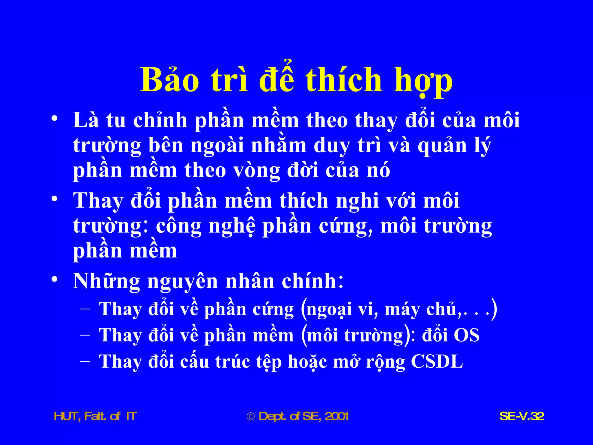 Bảo   trì   để   thích   hợp Là   tu   chỉnh   phần   mềm   theo   thay   đổi   của   môi   trường   bên   ngoài   nhằm   duy   trì   và   quản   lý   phần   mềm   theo   vòng   đời   của   nó Thay   đổi   phần   mềm   thích   nghi   với   môi   trường :  công   nghệ   phần   cứng ,  môi   trường   phần   mềm Những   nguyên   nhân   chính : Thay   đổi   về   phần   cứng  ( ngoại   vi ,  máy   chủ ,. . .) Thay   đổi   về   phần   mềm  ( môi   trường ):  đổi   OS Thay   đổi   cấu   trúc   tệp   hoặc   mở   rộng   CSDL 