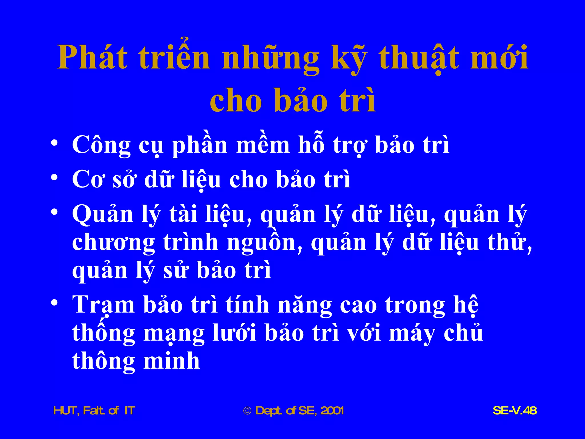 Phát   triển   những   kỹ   thuật   mới   cho   bảo   trì Công   cụ   phần   mềm   hỗ   trợ   bảo   trì Cơ   sở   dữ   liệu   cho   bảo   trì Quản   lý   tài   liệu ,  quản   lý   dữ   liệu ,  quản   lý   chương   trình   nguồn ,  quản   lý   dữ   liệu   thử ,  quản   lý   sử   bảo   trì Trạm   bảo   trì   tính   năng   cao   trong   hệ   thống   mạng   lưới   bảo   trì   với   máy   chủ   thông   minh 