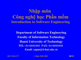 Nhập   môn   Công   nghệ   học   Phần   mềm Introduction   to   Software   Engineering Department   of   Software   Engineering Faculty   of   Information   Technology Hanoi   University   of   Technology TEL : 04-8682595  FAX : 04-8692906  Email :  cnpm @ it - hut . edu . vn 