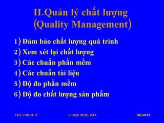 II . Quản   lý   chất   lượng   ( Quality   Management ) 1)  Đảm   bảo   chất   lượng   quá   trình 2)  Xem   xét   lại   chất   lượng 3)  Các   chuẩn   phần   mềm 4)  Các   chuẩn   tài   liệu 5)  Độ   đo   phần   mềm 6)  Độ   đo   chất   lượng   sản   phẩm 