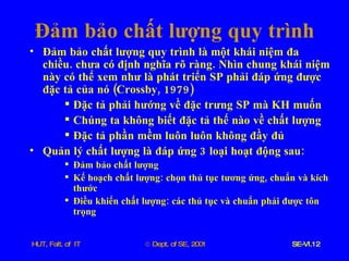 Đảm   bảo   chất   lượng   quy   trình Đảm   bảo   chất   lượng   quy   trình   là   một   khái   niệm   đa   chiều .  chưa   có   định   nghĩa   rõ   ràng .  Nhìn   chung   khái   niệm   này   có   thể   xem   như   là   phát   triển   SP   phải   đáp   ứng   được   đặc   tả   của   nó  ( Crossby , 1979) Đặc   tả   phải   hướng   về   đặc   trưng   SP   mà   KH   muốn Chúng   ta   không   biết   đặc   tả   thế   nào   về   chất   lượng Đặc   tả   phần   mềm   luôn   luôn   không   đầy   đủ Quản   lý   chất   lượng   là   đáp   ứng  3  loại   hoạt   động   sau : Đảm   bảo   chất   lượng Kế   hoạch   chất   lượng :  chọn   thủ   tục   tương   ứng ,  chuẩn   và   kích   thước Điều   khiển   chất   lượng :  các   thủ   tục   và   chuẩn   phải   được   tôn   trọng 