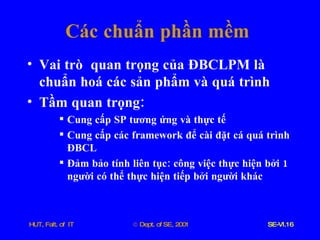 Các   chuẩn   phần   mềm Vai   trò   quan   trọng   của   ĐBCLPM   là   chuẩn   hoá   các   sản   phẩm   và   quá   trình Tầm   quan   trọng : Cung   cấp   SP   tương   ứng   và   thực   tế Cung   cấp   các   framework   để   cài   đặt   cá   quá   trình   ĐBCL Đảm   bảo   tính   liên   tục :  công   việc   thực   hiện   bởi  1  người   có   thể   thực   hiện   tiếp   bởi   người   khác 