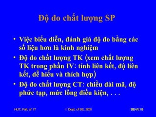 Độ   đo   chất   lượng   SP Việc   biểu   diễn ,  đánh   giá   độ   đo   bằng   các   số   liệu   hơn   là   kinh   nghiệm Độ   đo   chất   lượng   TK  ( xem   chất   lượng   TK   trong   phần   IV :  tính   liên   kết ,  độ   liên   kết ,  dễ   hiểu   và   thích   hợp ) Độ   đo   chất   lượng   CT :  chiều   dài   mã ,  độ   phức   tạp ,  mức   lồng   điều   kiện , . . . 