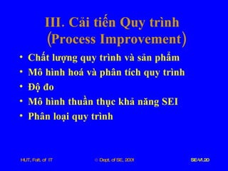 III .  Cải   tiến   Quy   trình    ( Process   Improvement ) Chất   lượng   quy   trình   và   sản   phẩm Mô   hình   hoá   và   phân   tích   quy   trình Độ   đo Mô   hình   thuần   thục   khả   năng   SEI Phân   loại   quy   trình 