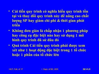 Cải   tiến   quy   trình   có   nghĩa   hiểu   quy   trình   tồn   tại   và   thay   đổi   quy   trình   này   để   nâng   cao   chất   lượng   SP   hay   giảm   chi   phí  &  thời   gian   phát   triển Không   đơn   giản   là   chấp   nhận  1  phương   pháp   hay   công   cụ   đặc   biệt   nào   hay   sử   dụng  1  mô   hình   quy   trình   đã   sử   đâu   đó Quá   trình   Cải   tiến   quy   trình   phải   được   xem   xét   như  1  hoạt   động   đặc   biệt   trong  1  tổ   chức   hoặc  1  phần   của   tổ   chức   lớn 