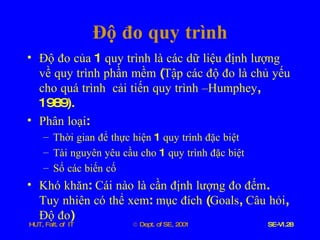 Độ   đo   quy   trình Độ   đo   của  1  quy   trình   là   các   dữ   liệu   định   lượng   về   quy   trình   phần   mềm  ( Tập   các   độ   đo   là   chủ   yếu   cho   quá   trình   cải   tiến   quy   trình   –Humphey , 1989). Phân   loại : Thời   gian   để   thực   hiện  1  quy   trình   đặc   biệt Tài   nguyên   yêu   cầu   cho  1  quy   trình   đặc   biệt Số   các   biến   cố Khó   khăn :  Cái   nào   là   cần   định   lượng   đo   đếm .  Tuy   nhiên   có   thể   xem :  mục   đích  ( Goals ,  Câu   hỏi ,  Độ   đo ) 