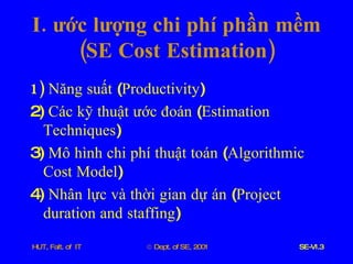I .  ước   lượng   chi   phí   phần   mềm  ( SE   Cost   Estimation ) 1)  Năng   suất  ( Productivity )  2)  Các   kỹ   thuật   ước   đoán  ( Estimation   Techniques ) 3)  Mô   hình   chi   phí   thuật   toán  ( Algorithmic   Cost   Model ) 4)  Nhân   lực   và   thời   gian   dự   án  ( Project   duration   and   staffing )  