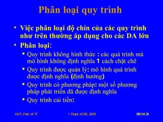 Phân   loại   quy   trình Việc   phân   loại   độ   chín   của   các   quy   trình   như   trên   thường   áp   dụng   cho   các   DA   lớn Phân   loại : Quy   trình   không   hình   thức  :  các   quá   trình   mà   mô   hình   không   định   nghĩa  1  cách   chặt   chẽ Quy   trình   được   quản   lý :  mô   hình   quá   trình   được   định   nghĩa  ( định   hướng ) Quy   trình   có   phương   pháp :  một   số   phương   pháp   phát   triển   đã   được   định   nghĩa Quy   trình   cải   tiến : 