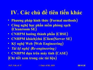 IV .  Các   chủ   đề   tiên   tiến   khác Phương   pháp   hình   thức  ( Formal   methods ) Công   nghệ   học   phần   mềm   phòng   sạch  ( Cleanroom   SE ) CNHPM   hướng   thành   phần  ( CBSE ) CNHPM   khách / chủ  ( Client / Server   SE ) Kỹ   nghệ   Web  ( Web   Engineering ) Tái   kỹ   nghệ  ( Re - engineering ) CNHPM   dựa   trên   máy   tính  ( CASE ) ( Chi   tiết   xem   trong   các   tài   liệu ) 