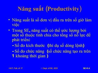 Năng   suất  ( Productivity ) Năng   suất   là   số   đơn   vị   đầu   ra   trên   số   giờ   làm   việc Trong   SE ,  năng   suất   có   thể   ước   lượng   bởi   một   số   thuộc   tính   chia   cho   tổng   số   nỗ   lực   để   phát   triển :  -  Số   đo   kích   thước   ( thí   dụ   số   dòng   lệnh ) -  Số   đo   chức   năng   ( số   chức   năng   tạo   ra   trên  1  khoảng   thời   gian  ) 