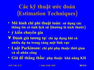 Các   kỹ   thuật   ước   đoán  ( Estimation   Techniques ) Mô   hình   chi   phí   thuật   toán :  sử   dụng   các   thông   tin   có   tính   lịch   sử  ( thường   là   kích   thước ) ý   kiến   chuyên   gia Đánh   giá   tương   tự :  chỉ   áp   dụng   khi   có   nhiều   dự   án   trong   cùng   một   lĩnh   vực   Luật   Parkinson :   chi   phí   phụ   thuộc   thời   gian   và   số   nhân   công   Giá   để   thắng   thầu :  phụ   thuộc   khả   năng   KH 
