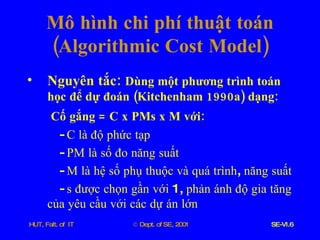 Mô   hình   chi   phí   thuật   toán  ( Algorithmic   Cost   Model ) Nguyên   tắc :  Dùng   một   phương   trình   toán   học   để   dự   đoán  ( Kitchenham  1990 a )  dạng : Cố   gắng  =  C   x   PMs   x   M   với : -  C   là   độ   phức   tạp -  PM   là   số   đo   năng   suất -  M   là   hệ   số   phụ   thuộc   và   quá   trình ,  năng   suất -  s   được   chọn   gần   với  1,  phản   ánh   độ   gia   tăng   của   yêu   cầu   với   các   dự   án   lớn 