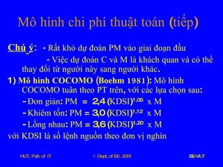 Chú   ý :  -   Rất   khó   dự   đoán   PM   vào   giai   đoạn   đầu -  Việc   dự   đoán   C   và   M   là   khách   quan   và   có   thể   thay   đổi   từ   người   này   sang   người   khác . 1)  Mô   hình   COCOMO  ( Boehm  1981) :  Mô   hình   COCOMO   tuân   theo   PT   trên ,  với   các   lựa   chọn   sau : -  Đơn   giản :  PM   =  2,4 ( KDSI ) 1,05   x   M   -  Khiêm   tốn :  PM  = 3,0 ( KDSI ) 1,12   x   M   -  Lồng   nhau :  PM  = 3,6 ( KDSI ) 1,20   x   M   với   KDSI   là   số   lệnh   nguồn   theo   đơn   vị   nghìn Mô   hình   chi   phí   thuật   toán  ( tiếp )  