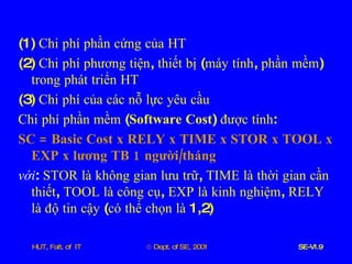 (1)  Chi   phí   phần   cứng   của   HT (2)  Chi   phí   phương   tiện ,  thiết   bị  ( máy   tính ,  phần   mềm )  trong   phát   triển   HT (3)  Chi   phí   của   các   nỗ   lực   yêu   cầu Chi   phí   phần   mềm  ( Software   Cost )  được   tính : SC  =  Basic   Cost   x   RELY   x   TIME   x   STOR   x   TOOL   x   EXP   x   lương   TB  1  người / tháng với :  STOR   là   không   gian   lưu   trữ ,  TIME   là   thời   gian   cần   thiết ,  TOOL   là   công   cụ ,  EXP   là   kinh   nghiệm ,  RELY   là   độ   tin   cậy  ( có   thể   chọn   là  1,2) 