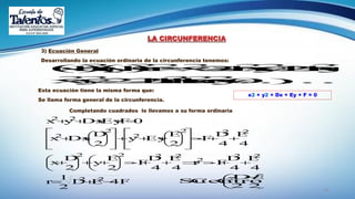 24
LA CIRCUNFERENCIA
3) Ecuación General
Desarrollando la ecuación ordinaria de la circunferencia tenemos:





 
2
,
2
D-
CCentroSu
E
4FED
2
1
r
4
E
4
D
-Fr
4
E
4
D
-F
2
E
y
2
D
x
4
E
4
D
F-
2
E
Eyy
2
D
Dxx
0FEyDxyx
22
22
2
2222
222
2
2
2
22














































Completando cuadrados lo llevamos a su forma ordinaria
Esta ecuación tiene la misma forma que:
Se llama forma general de la circunferencia.

)......0rkh2ky2hxyx
rk2yyh2xhxrkyhx
22222
22222222


x2 + y2 + Dx + Ey + F = 0
 