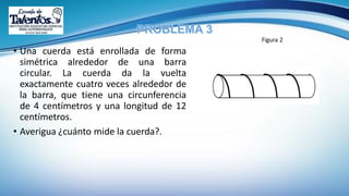 • Una cuerda está enrollada de forma
simétrica alrededor de una barra
circular. La cuerda da la vuelta
exactamente cuatro veces alrededor de
la barra, que tiene una circunferencia
de 4 centímetros y una longitud de 12
centímetros.
• Averigua ¿cuánto mide la cuerda?.
Figura 2
 