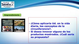 Emprendimiento
• ¿Cómo aplicaría Ud. en la vida
diaria, los conceptos de la
circunferencia?.
• Si desea innovar alguno de los
productos mostrados. ¿Cuál seria
su propuesta?
 