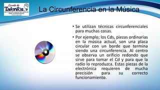 La Circunferencia en la Música
• Se utilizan técnicas circunferenciales
para muchas cosas.
• Por ejemplo; los Cds, piezas ordinarias
en la música actual, son una placa
circular con un borde que termina
siendo una circunferencia. Al centro
se observa un orificio redondo que
sirve para tomar el Cd y para que la
radio lo reproduzca. Estas piezas de la
electrónica requieren de mucha
precisión para su correcto
funcionamiento.
 