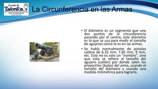 La Circunferencia en las Armas
• El diámetro es un segmento que une
dos puntos de la circunferencia
pasando por el centro, este diámetro
es lo que se usa para medir el tamaño
de agujeros como lo es en las armas.
• Se habla normalmente de pistolas
calibre de 6.35 mm, 7.65 mm, 9 mm,
etc. Esto no es solo un “nombre”, sino
que esto se refiere al tamaño del
agujero (cañón) por donde salen los
proyectiles (balas) del arma, usando el
tamaño del diámetro y usando una
medida milimétrica para lograrlo.
 