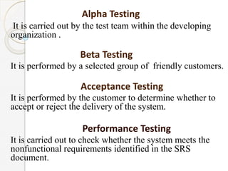 Alpha Testing
It is carried out by the test team within the developing
organization .
Beta Testing
It is performed by a selected group of friendly customers.
Acceptance Testing
It is performed by the customer to determine whether to
accept or reject the delivery of the system.
Performance Testing
It is carried out to check whether the system meets the
nonfunctional requirements identified in the SRS
document.
 